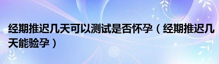 經(jīng)期推遲幾天可以測(cè)試是否懷孕（經(jīng)期推遲幾天能驗(yàn)孕）