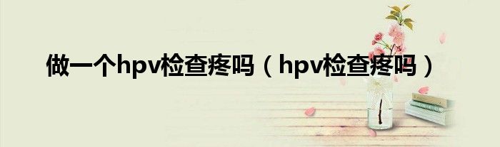 做一個(gè)hpv檢查疼嗎（hpv檢查疼嗎）