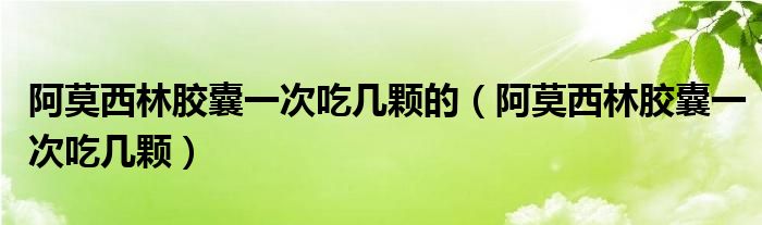 阿莫西林膠囊一次吃幾顆的（阿莫西林膠囊一次吃幾顆）