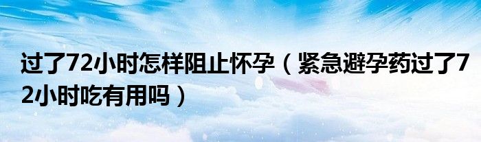 過了72小時怎樣阻止懷孕（緊急避孕藥過了72小時吃有用嗎）