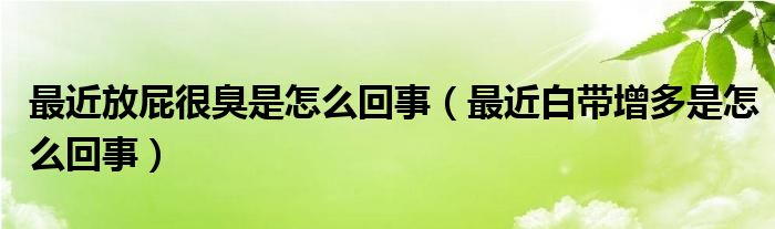 最近放屁很臭是怎么回事（最近白帶增多是怎么回事）