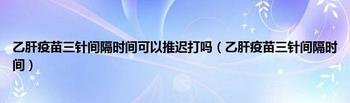 乙肝疫苗三針間隔時間可以推遲打嗎（乙肝疫苗三針間隔時間）