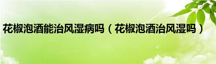 花椒泡酒能治風(fēng)濕病嗎（花椒泡酒治風(fēng)濕嗎）