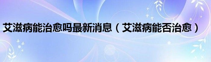 艾滋病能治愈嗎最新消息（艾滋病能否治愈）