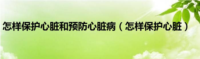 怎樣保護(hù)心臟和預(yù)防心臟病（怎樣保護(hù)心臟）