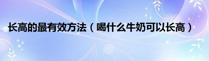 長高的最有效方法（喝什么牛奶可以長高）