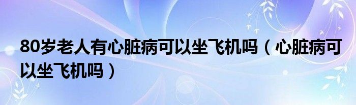 80歲老人有心臟病可以坐飛機(jī)嗎（心臟病可以坐飛機(jī)嗎）