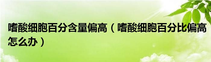 嗜酸細胞百分含量偏高（嗜酸細胞百分比偏高怎么辦）