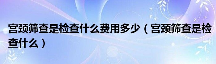 宮頸篩查是檢查什么費用多少（宮頸篩查是檢查什么）