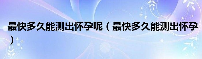 最快多久能測(cè)出懷孕呢（最快多久能測(cè)出懷孕）