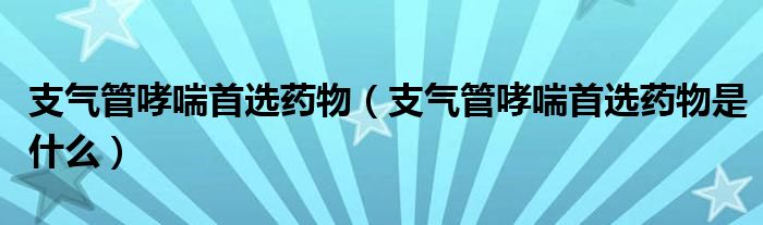 支氣管哮喘首選藥物（支氣管哮喘首選藥物是什么）