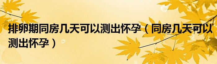 排卵期同房幾天可以測出懷孕（同房幾天可以測出懷孕）