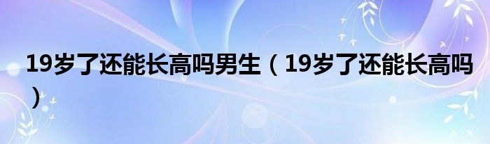 19歲了還能長高嗎男生（19歲了還能長高嗎）