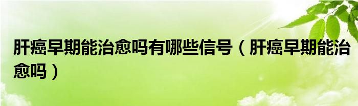 肝癌早期能治愈嗎有哪些信號（肝癌早期能治愈嗎）