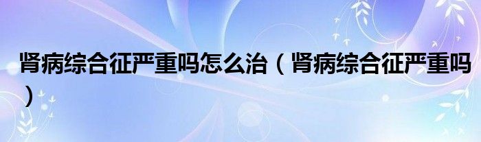 腎病綜合征嚴(yán)重嗎怎么治（腎病綜合征嚴(yán)重嗎）