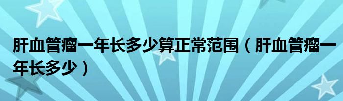 肝血管瘤一年長多少算正常范圍（肝血管瘤一年長多少）