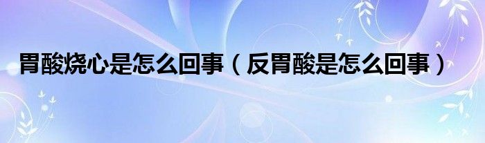 胃酸燒心是怎么回事（反胃酸是怎么回事）