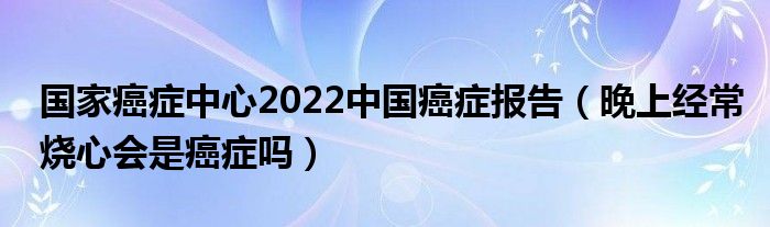 國家癌癥中心2022中國癌癥報告（晚上經常燒心會是癌癥嗎）