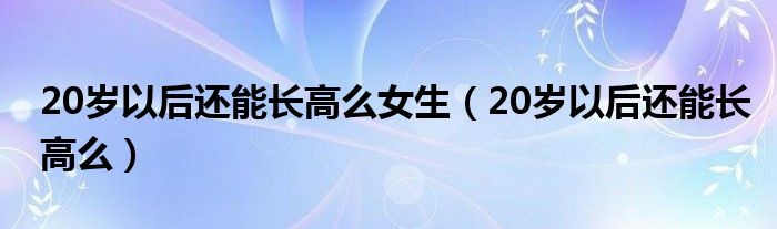 20歲以后還能長(zhǎng)高么女生（20歲以后還能長(zhǎng)高么）