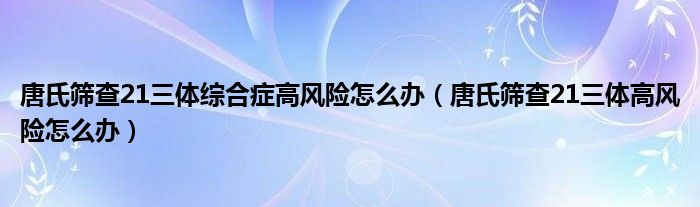 唐氏篩查21三體綜合癥高風(fēng)險(xiǎn)怎么辦（唐氏篩查21三體高風(fēng)險(xiǎn)怎么辦）