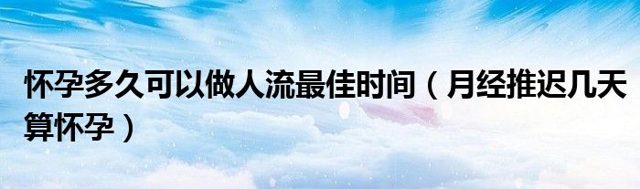 懷孕多久可以做人流最佳時(shí)間（月經(jīng)推遲幾天算懷孕）