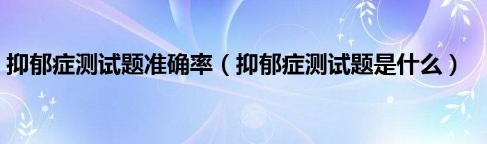 抑郁癥測試題準(zhǔn)確率（抑郁癥測試題是什么）