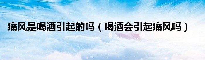 痛風(fēng)是喝酒引起的嗎（喝酒會(huì)引起痛風(fēng)嗎）