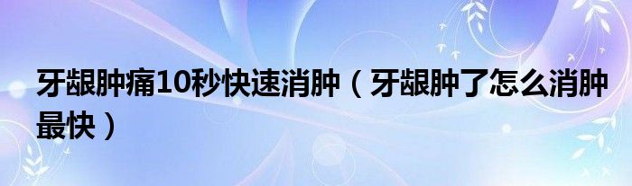 牙齦腫痛10秒快速消腫（牙齦腫了怎么消腫最快）