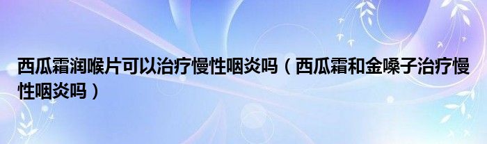 西瓜霜潤(rùn)喉片可以治療慢性咽炎嗎（西瓜霜和金嗓子治療慢性咽炎嗎）