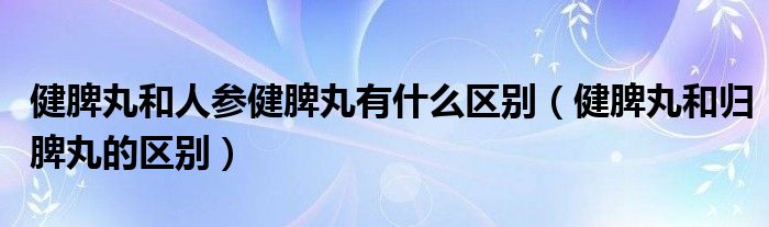 健脾丸和人參健脾丸有什么區(qū)別（健脾丸和歸脾丸的區(qū)別）