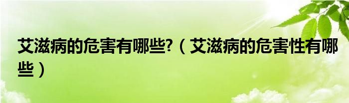 艾滋病的危害有哪些?（艾滋病的危害性有哪些）