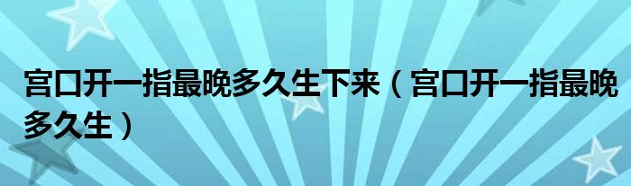 宮口開一指最晚多久生下來（宮口開一指最晚多久生）