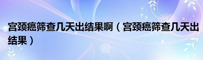 宮頸癌篩查幾天出結(jié)果?。▽m頸癌篩查幾天出結(jié)果）