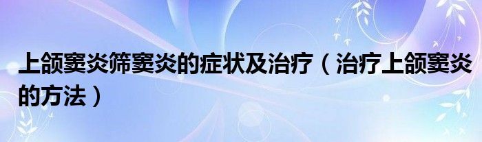 上頜竇炎篩竇炎的癥狀及治療（治療上頜竇炎的方法）