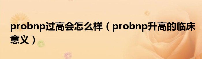 probnp過高會(huì)怎么樣（probnp升高的臨床意義）