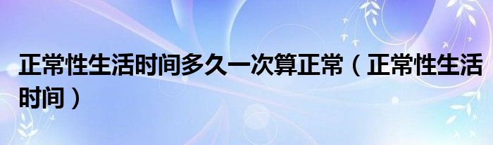 正常性生活時間多久一次算正常（正常性生活時間）