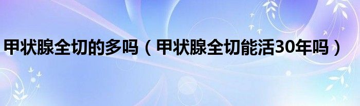 甲狀腺全切的多嗎（甲狀腺全切能活30年嗎）