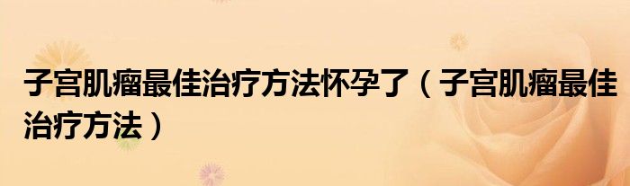 子宮肌瘤最佳治療方法懷孕了（子宮肌瘤最佳治療方法）