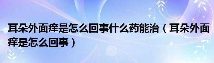 耳朵外面癢是怎么回事什么藥能治（耳朵外面癢是怎么回事）