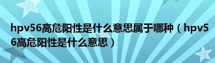 hpv56高危陽(yáng)性是什么意思屬于哪種（hpv56高危陽(yáng)性是什么意思）