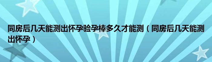 同房后幾天能測出懷孕驗孕棒多久才能測（同房后幾天能測出懷孕）