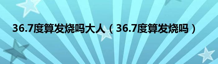 36.7度算發(fā)燒嗎大人（36.7度算發(fā)燒嗎）