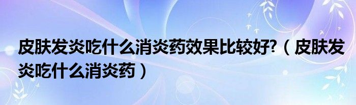 皮膚發(fā)炎吃什么消炎藥效果比較好?（皮膚發(fā)炎吃什么消炎藥）