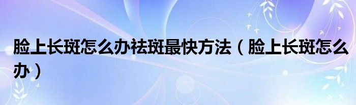 臉上長(zhǎng)斑怎么辦祛斑最快方法（臉上長(zhǎng)斑怎么辦）