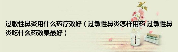 過敏性鼻炎用什么藥療效好（過敏性鼻炎怎樣用藥 過敏性鼻炎吃什么藥效果最好）