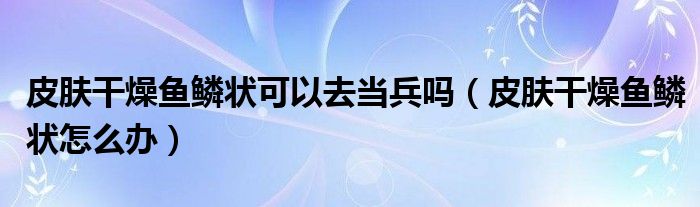 皮膚干燥魚鱗狀可以去當兵嗎（皮膚干燥魚鱗狀怎么辦）