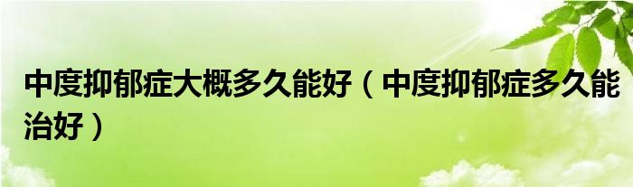 中度抑郁癥大概多久能好（中度抑郁癥多久能治好）