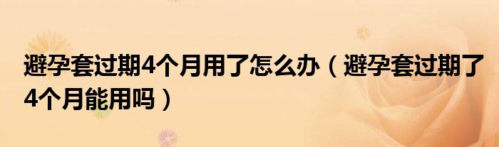 避孕套過期4個月用了怎么辦（避孕套過期了4個月能用嗎）