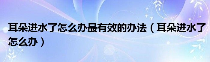 耳朵進(jìn)水了怎么辦最有效的辦法（耳朵進(jìn)水了怎么辦）