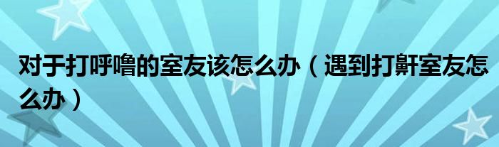 對于打呼嚕的室友該怎么辦（遇到打鼾室友怎么辦）